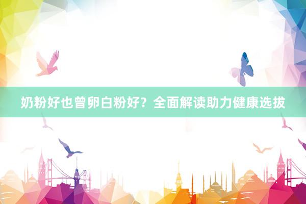 奶粉好也曾卵白粉好？全面解读助力健康选拔