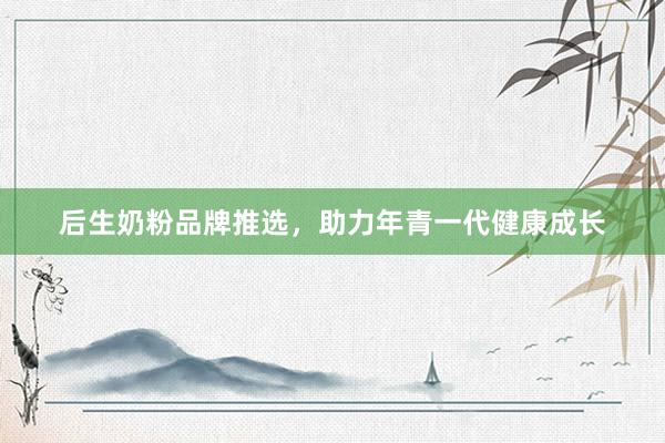 后生奶粉品牌推选，助力年青一代健康成长