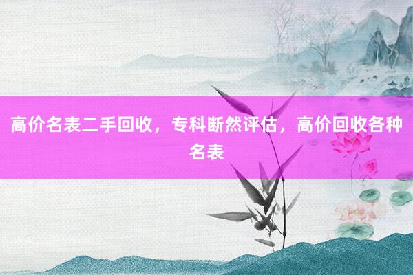 高价名表二手回收，专科断然评估，高价回收各种名表