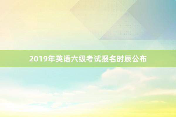 2019年英语六级考试报名时辰公布