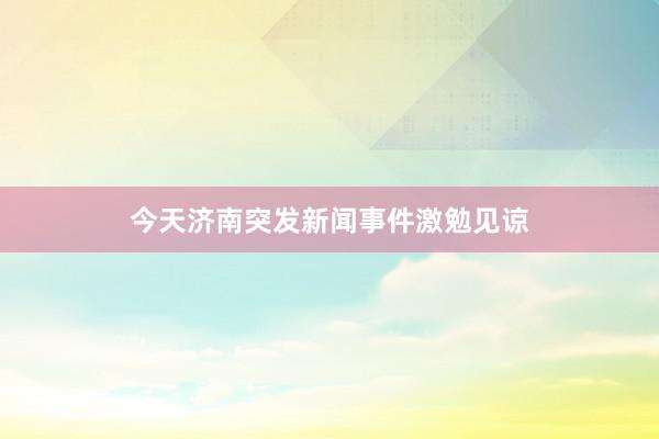 今天济南突发新闻事件激勉见谅